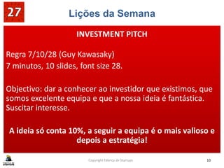 Lições da Semana
Regra 7/10/28 (Guy Kawasaky)
7 minutos, 10 slides, font size 28.
Objectivo: dar a conhecer ao investidor que existimos, que
somos excelente equipa e que a nossa ideia é fantástica.
Suscitar interesse.
A ideia só conta 10%, a seguir a equipa é o mais valioso e
depois a estratégia!
Copyright Fábrica de Startups 10
INVESTMENT PITCH
 