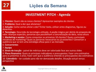 Lições da Semana
1. Clientes: Quem são os nosso clientes? Apresentar exemplos de clientes
2. Problema: Qual a dor que aliviamos?
3. Solução: Como vamos aliviar a dor? Evitar texto, utilizar antes diagramas, figuras ou
desenhos.
4. Tecnologia: Descrição da tecnologia utilizada. A poção mágica por detrás da proposta de
valor. Alianças especiais, parcerias que possibilitam a concretização da ideia, nesta altura
5. Marketing e vendas: Como conquistar os primeiros 10 clientes? Quais a principais
iniciativas de marketing? Quais as parcerias necessárias ou já existentes? Convencer a
audiência que se tem uma estratégia eficaz para ir ao mercado.
6. Concorrentes
7. Equipa
8. Sinais de tracção - painel de métricas deve ser valorizado face aos outros slides
9. Plano financeiro: Quais os principais indicadores e pressupostos; Fazer uma estimativa
para os próximos 3 anos; Fazer com que a audiência entenda os pressupostos das estimativas
10. Calendário – ter cuidado para não ter demasiado detalhe. Situação actual versus
perspectiva
Copyright Fábrica de Startups 11
INVESTMENT PITCH - Agenda
 