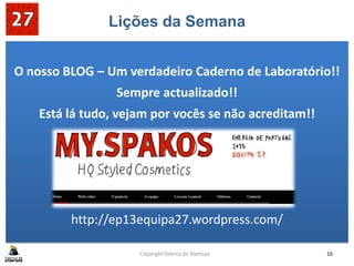 Lições da Semana
O nosso BLOG – Um verdadeiro Caderno de Laboratório!!
Sempre actualizado!!
Está lá tudo, vejam por vocês se não acreditam!!
http://ep13equipa27.wordpress.com/
Copyright Fábrica de Startups 16
 