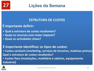 Lições da Semana
ESTRUTURA DE CUSTOS
É importante definir:
Copyright Fábrica de Startups 6
• Qual a estrutura de custos resultantes?
• Quais os recursos com maior impacto?
• Quais as actividades chave?
É importante identificar os tipos de custos:
• Custos variáveis (marketing, serviços de terceiros, matérias primas)
Qual a estrutura de custos resultantes?
• Custos fixos (instalações, mobiliário e salários, equipamento
industrial)
 