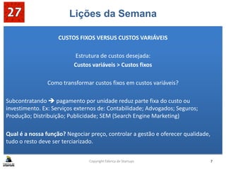 Lições da Semana
CUSTOS FIXOS VERSUS CUSTOS VARIÁVEIS
Estrutura de custos desejada:
Custos variáveis > Custos fixos
Como transformar custos fixos em custos variáveis?
Subcontratando  pagamento por unidade reduz parte fixa do custo ou
investimento. Ex: Serviços externos de: Contabilidade; Advogados; Seguros;
Produção; Distribuição; Publicidade; SEM (Search Engine Marketing)
Qual é a nossa função? Negociar preço, controlar a gestão e oferecer qualidade,
tudo o resto deve ser terciarizado.
Copyright Fábrica de Startups 7
 