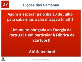 Lições das Semanas
	
  
	
  
	
  
Copyright	
  Fábrica	
  de	
  Startups	
   13	
  
Agora	
  é	
  esperar	
  pelo	
  dia	
  20	
  de	
  Julho	
  
para	
  sabermos	
  a	
  classiﬁcação	
  ﬁnal!!!	
  
Um	
  muito	
  obrigada	
  ao	
  Energia	
  de	
  
Portugal	
  e	
  em	
  parMcular	
  à	
  Fábrica	
  de	
  
Startups!!	
  
	
  
Até	
  Setembro!!	
  
 