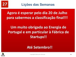 Lições das Semanas
Copyright Fábrica de Startups 13
Agora é esperar pelo dia 20 de Julho
para sabermos a classificação final!!!
Um muito obrigada ao Energia de
Portugal e em particular à Fábrica de
Startups!!
Até Setembro!!
 