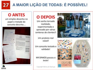A MAIOR LIÇÃO DE TODAS: É POSSÍVEL!
Copyright Fábrica de Startups 3
O ANTES
um simples desenho no
papel e metade do
conceito descrito….
O DEPOIS
Um sonho tornado
realidade,
experimentado e
aprovado por várias
centenas de clientes!!
Um produto real
viável!
Um conceito testado e
validado!
MY.SPAKOS passou o
teste!
 