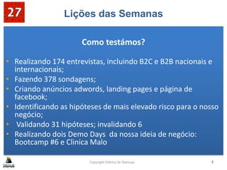 Lições das Semanas
Como testámos?
• Realizando 174 entrevistas, incluindo B2C e B2B nacionais e
internacionais;
• Fazendo 378 sondagens;
• Criando anúncios adwords, landing pages e página de
facebook;
• Identificando as hipóteses de mais elevado risco para o nosso
negócio;
• Validando 31 hipóteses; invalidando 6
• Realizando dois Demo Days da nossa ideia de negócio:
Bootcamp #6 e Clinica Malo
Copyright Fábrica de Startups 7
 