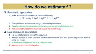 How do we estimate f ?
15
 Parametric approaches
 Make an assumption about the functional form of f
 Then perform a least square fitting to obtain the parameters
 Easy to estimate the parameters once we assume a certain functional form
 The assumed functional form would usually not match true f
 Non-parametric approaches
 No specific functional form of f is assumed
 Attempt is made to come up with a functional form that fits that data as well as possible without
being too rough
 Is more likely to estimate the true functional form
 Needs lots and lots of data points
𝑓 𝑋 = 𝑎0 + 𝑎1 𝑋 + 𝑎2 𝑋2
+ ⋯ + 𝑎 𝑝 𝑋 𝑝
 