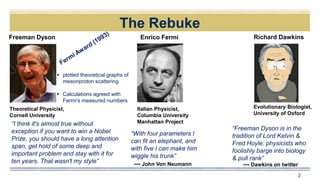The Rebuke
2
“With four parameters I
can fit an elephant, and
with five I can make him
wiggle his trunk”
Theoretical Physicist,
Cornell University
Freeman Dyson
“I think it's almost true without
exception if you want to win a Nobel
Prize, you should have a long attention
span, get hold of some deep and
important problem and stay with it for
ten years. That wasn't my style”
Enrico Fermi Richard Dawkins
--- John Von Neumann
“Freeman Dyson is in the
tradition of Lord Kelvin &
Fred Hoyle: physicists who
foolishly barge into biology
& pull rank”
Evolutionary Biologist,
University of Oxford
Italian Physicist,
Columbia University
Manhattan Project
 plotted theoretical graphs of
mesonproton scattering
 Calculations agreed with
Fermi’s measured numbers
--- Dawkins on twitter
 