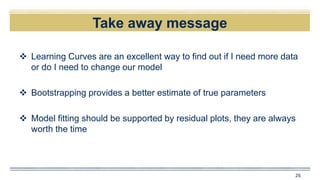 Take away message
 Learning Curves are an excellent way to find out if I need more data
or do I need to change our model
 Bootstrapping provides a better estimate of true parameters
 Model fitting should be supported by residual plots, they are always
worth the time
26
 