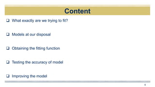 Content
 What exactly are we trying to fit?
 Models at our disposal
 Obtaining the fitting function
 Testing the accuracy of model
 Improving the model
4
 