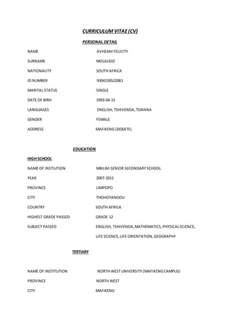 CURRICULUM VITAE(CV)
PERSONAL DETAIL
NAME AVHEANIFELICITY
SURNAME MOLAUDZI
NATIONALITY SOUTH AFRICA
ID NUMBER 9304150522081
MARITAL STATUS SINGLE
DATE OF BIRH 1993-04-15
LANGUAGES ENGLISH, TSHIVENDA,TSWANA
GENDER FEMALE
ADDRESS MAFIKENG (DEBATE)
EDUCATION
HIGH SCHOOL
NAME OF INSTIUTION MBILWI SENIOR SECONDARYSCHOOL
YEAR 2007-2011
PROVINCE LIMPOPO
CITY THOHOYANDOU
COUNTRY SOUTH AFRICA
HIGHEST GRADE PASSED GRADE 12
SUBJECT PASSED ENGLISH, TSHIVENDA,MATHEMATICS,PHYSICALSCIENCE,
LIFE SCIENCE,LIFE ORIENTATION,GEOGRAPHY
TERTIARY
NAME OF INSTITUTION NORTH WEST UNIVERSITY (MAFIKENGCAMPUS)
PROVINCE NORTH WEST
CITY MAFIKENG
 