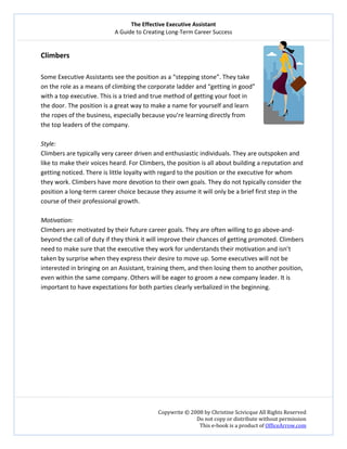 The Effective Executive Assistant 
A Guide to Creating Long‐Term Career Success 
   
 
Copywrite © 2008 by Christine Scivicque All Rights Reserved 
Do not copy or distribute without permission  
This e‐book is a product of OfficeArrow.com 
 
Climbers 
  
Some Executive Assistants see the position as a “stepping stone”. They take 
on the role as a means of climbing the corporate ladder and “getting in good” 
with a top executive. This is a tried and true method of getting your foot in 
the door. The position is a great way to make a name for yourself and learn 
the ropes of the business, especially because you’re learning directly from 
the top leaders of the company.  
 
Style:  
Climbers are typically very career driven and enthusiastic individuals. They are outspoken and 
like to make their voices heard. For Climbers, the position is all about building a reputation and 
getting noticed. There is little loyalty with regard to the position or the executive for whom 
they work. Climbers have more devotion to their own goals. They do not typically consider the 
position a long‐term career choice because they assume it will only be a brief first step in the 
course of their professional growth.   
 
Motivation:  
Climbers are motivated by their future career goals. They are often willing to go above‐and‐
beyond the call of duty if they think it will improve their chances of getting promoted. Climbers 
need to make sure that the executive they work for understands their motivation and isn’t 
taken by surprise when they express their desire to move up. Some executives will not be 
interested in bringing on an Assistant, training them, and then losing them to another position, 
even within the same company. Others will be eager to groom a new company leader. It is 
important to have expectations for both parties clearly verbalized in the beginning.   
 
 
 
 
 
 
 
 
 
 
 