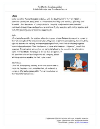 The Effective Executive Assistant 
A Guide to Creating Long‐Term Career Success 
   
 
Copywrite © 2008 by Christine Scivicque All Rights Reserved 
Do not copy or distribute without permission  
This e‐book is a product of OfficeArrow.com 
 
Lifers  
Some Executive Assistants expect to be EAs until the day they retire. They are not on a 
particular career path. Being an EA is a reward they feel they have earned; a goal they have 
achieved. Lifers don’t want to change career or company. They are not career‐oriented 
individuals, though they may have been at one time. A Lifer is content with his/her position and 
feels little desire to grow or seek new opportunity.  
 
Style:  
Lifers typically consider the position a long‐term career choice. Because they want to remain in 
their job throughout the foreseeable future, they want to perform satisfactorily. However, they 
typically do not have a strong drive to exceed expectations, since they are not hoping to be 
promoted or get noticed. They simply want to know what to expect; Lifers don’t usually like 
surprises. They are good workers but not particularly loyal to the executive for whom they 
work. They tend to be more loyal to the job than the person. If 
the executive they are assisting leaves the company, a Lifer 
will likely continue working for their replacement.  
 
Motivation:  
Lifers are motivated by stability. While they do not seek to 
climb the corporate ranks, they like their job and want to 
remain in it for as long as possible. They are motivated by 
their desire for consistency.  
 
 
 
 
 
 
 
 
 
 
 
 
 
 