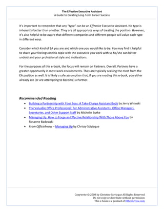 The Effective Executive Assistant 
A Guide to Creating Long‐Term Career Success 
   
 
Copywrite © 2008 by Christine Scivicque All Rights Reserved 
Do not copy or distribute without permission  
This e‐book is a product of OfficeArrow.com 
 
It’s important to remember that any “type” can be an Effective Executive Assistant. No type is 
inherently better than another. They are all appropriate ways of treating the position. However, 
it’s also helpful to be aware that different companies and different people will value each type 
in different ways.  
 
Consider which kind of EA you are and which one you would like to be. You may find it helpful 
to share your feelings on this topic with the executive you work with so he/she can better 
understand your professional style and motivations.  
 
For the purposes of this e‐book, the focus will remain on Partners. Overall, Partners have a 
greater opportunity in most work environments. They are typically seeking the most from the 
EA position as well. It is likely a safe assumption that, if you are reading this e‐book, you either 
already are (or are attempting to become) a Partner.  
 
 
 
Recommended Reading 
• Building a Partnership with Your Boss: A Take‐Charge Assistant Book by Jerry Wisinski 
• The Valuable Office Professional: For Administrative Assistants, Office Managers, 
Secretaries, and Other Support Staff by Michelle Burke 
• Managing Up: How to Forge an Effective Relationship With Those Above You by 
Rosanne Badowski  
• From OfficeArrow – Managing Up by Chrissy Scivicque 
 
 
  
 
 
 
 
 
 
 
 
 
