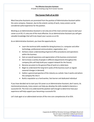 The Effective Executive Assistant 
A Guide to Creating Long‐Term Career Success 
   
 
Copywrite © 2008 by Christine Scivicque All Rights Reserved 
Do not copy or distribute without permission  
This e‐book is a product of OfficeArrow.com 
 
The Career Path of an EEA 
 
Most Executive Assistants are promoted from the position of Administrative Assistant within 
the same company. However, due to the eclectic variety of work, many careers can be 
considered useful experience for the position.  
 
Working as an Administrative Assistant is not only one of the most common ways to start your 
career as an EA, it’s also one of the most effective. As an Administrative Assistant you will gain 
valuable knowledge that will truly impact your success as an EA.  
 
As an Administrative Assistant, you have the opportunity to:  
 
• Learn the technical skills needed for doing business (i.e. computer and other 
technology, professional communication, organization, etc.)  
• Achieve a basic understanding of general office procedures and operations 
within the business 
• Gain an overall awareness and appreciation of the business environment  
• Get to know a variety of people in different departments throughout the 
company (this will help build your support network for the future) 
• Become accustom to the general flow of work on a daily basis  
• Begin to understand the long‐term cycles of the business (such as regular 
seasonal changes in demand) 
• Gather a general perspective of the industry as a whole: how it works and where 
the company fits into it 
• Build a reputation as a hard worker, fast learner and dedicated individual 
 
If you have decided not to start your EA career as an Administrative Assistant, don’t worry. As 
mentioned previously, many careers can help you develop the skills needed to become a 
successful EA. The trick is to understand the position well enough to determine how your 
experience will help support your becoming a successful EA.   
 
Let’s look again at an abbreviated version of the nine core competencies of an EEA:  
 
 
 
 