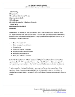 The Effective Executive Assistant 
A Guide to Creating Long‐Term Career Success 
   
 
Copywrite © 2008 by Christine Scivicque All Rights Reserved 
Do not copy or distribute without permission  
This e‐book is a product of OfficeArrow.com 
 
1. Adaptability  
2. Organization 
3. Proactive Anticipation of Needs 
4. Communication Skills 
5. Client Service 
6. Broad Understanding of Business Concepts  
7. Team Player 
8. Computer/Technical Skills 
9. Judgment 
 
Reviewing this list once again, you may begin to notice that these skills are utilized in many 
jobs, especially those that deal with the public – such as sales or customer service. Below you 
will find a list of non‐administrative jobs that can provide excellent experience to build on for 
becoming an Executive Assistant: 
 
• Server in a restaurant  
• Sales associate in a retail store 
• Receptionist 
• Teacher or teacher’s assistant 
• Customer service representative  
• Medical or dental assistant  
• Salon, spa or fitness associate  
 
It will undoubtedly be more difficult to obtain an EA position without administrative office 
experience. But it’s NOT impossible! You can put your best foot forward by focusing on how 
your experience proves you have a clear ability to meet the 9 core competencies listed above. 
 
To further visualize this idea, let’s look at 2 resumes: one from an individual whose office 
experience shows a progressively increasing level of responsibility; and the other from an 
individual who has worked in a completely different field but also shows a strong path of career 
growth.   
 
 
 
 
 