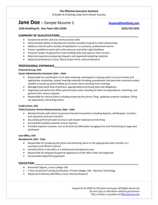 The Effective Executive Assistant 
A Guide to Creating Long‐Term Career Success 
   
 
Copywrite © 2008 by Christine Scivicque All Rights Reserved 
Do not copy or distribute without permission  
This e‐book is a product of OfficeArrow.com 
Jane Doe – Sample Resume 1                           Anyone@Anything.com   
1234 Anything Dr.  Any Town USA 12345                                                                                      (555) 555‐5555 
 
SUMMARY OF QUALIFICATIONS___________________________________________________ 
• Exceptional written and oral communication skills  
• Demonstrated ability to develop and maintain excellent long term client relationships 
• Ability to interact with a variety of individuals in a courteous, professional manner 
• Proven capability to work well under pressure and within tight deadlines  
• Proactive leader recognized for team building skills and superior client service 
• Extensive experience preparing eloquent and organized marketing materials 
• Advanced proficiency in Excel, Word, Power Point, Internet Research 
 
PROFESSIONAL EXPERIENCE_______________________________________________________ 
Financial Group, USA 
Senior Administrative Assistant, Date – Date  
• Responsible for coordination of all client meetings: developed a tracking system to ensure timely and 
appropriate scheduling, created meeting materials including spreadsheets and executive summaries when 
needed, ensured successful follow‐up on action items resulting from meetings  
• Managed daily work flow of partners, appropriately prioritizing tasks and obligations  
• Organized and performed office administrative tasks including all client correspondence, marketing, and 
general client service requests  
• Responsible for clerical duties including answering the phone, filing, updating computer database, filling 
out paperwork, and writing letters 
 
Credit Union, USA 
Teller/Customer Service Representative, Date ‐ Date 
• Worked directly with clients to process financial transactions including deposits, withdrawals, transfers , 
loan payments and wire transfers 
• Accurately performed tasks to ensure cash drawer balanced at end of day 
• Successfully handled customer service inquiries  
• Provided superior customer care at all times by effectively managing time and maintaining an organized 
workspace 
 
Law Office, USA 
Receptionist, Date ‐ Date 
• Responsible for answering the phone and directing clients to the appropriate team member in a 
courteous and efficient manner 
• Greeted clients in the office in a professional and pleasant way  
• Responsible for keeping the general appearance of the office clean and organized 
• Occasionally helped file paperwork   
 
EDUCATION ___________________________________________________________________ 
• Associates Degree, Junior College USA  
• 1 Year Vocational Training Certification, Private College, USA – Business Technology 
• Advanced Proficiency MS Office, Excel, Internet Research 
 
 