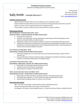 The Effective Executive Assistant 
A Guide to Creating Long‐Term Career Success 
   
 
Copywrite © 2008 by Christine Scivicque All Rights Reserved 
Do not copy or distribute without permission  
This e‐book is a product of OfficeArrow.com 
Sally Smith – Sample Resume 2 
123 Any Street
Any Town, USA 12345 
Phone: (555) 555‐5555 
Email: anyone@anything.com 
 
SUMMARY OF QUALIFICATIONS 
Highly motivated individual with ten years of experience in the hospitality industry  
Especially skilled at building effective, long‐term productive working relationships with clients and staff 
Superior customer service, organizational and time management skills  
Proven ability to maintain composure under stressful and time sensitive conditions 
 
PROFESSIONAL HISTORY 
ASSISTANT MANAGER, THE AMERICAN GRILLE (DATE ‐ DATE) 
Casual Fine Dining – Corporate franchise, $3 million annual revenue 
• Promoted from Lead Server 
• Assisted in recruiting, hiring, training, scheduling and supervising a staff of 30 employees for the 
restaurant, banquet facilities and catered events 
• Maintained a superior level of customer relations at all times and motivated staff to do the same 
• Handled various financial and administrative responsibilities including programming POS menu items, 
table layouts, checking & responding to e‐mails, coding and batching invoices, reconciling petty cash 
receipts, and processing employees’ daily cash 
 
SHIFT SUPERVISOR, THE DINER (DATE ‐ DATE) 
Casual Dining ‐ Privately owned, $2 million annual revenue 
• Effectively managed time to ensure prompt service and consistently delivered a superior level of 
customer care 
• Executed FOH (Front‐of‐House) supervisory duties including but not limited to hospitality, marketing, 
inventory, scheduling, banking, payroll, and budget analyses 
   
LEAD SERVER, THE STEAK HOUSE (DATE – DATE) 
Casual Dining ‐ High volume, corporate, $3.5 million annual revenue 
• Responsible for serving approximately 50 diners per shift 
• Trained new servers in procedure and etiquette  
• Advised patrons on details of a 30 entrée menu 
 
HOSTESS, ITALIAN RESTAURANT AND JAZZ JOINT (DATE – DATE)  
Family Dining Jazz Venue ‐ Family owned, $1 million annual revenue 
• Responsible for making reservations, greeting customers, and answering the phones 
• Coordinated with supervisors  to seat customers promptly and effectively for service 
• Demonstrated the highest quality of customer care at all times  
   
EDUCATION AND LICENSES 
ABA – Any Town Junior College – Business Administration, Marketing emphasis 
Advanced proficiency MS Word, Excel, 10‐key, Internet Research 
Cash Register, POS, Squirrel, Aloha, Digital Dining, H.S.I., Reserve Interactive, Paychex, ServeSafe License1 
 
 