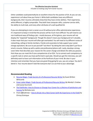 The Effective Executive Assistant 
A Guide to Creating Long‐Term Career Success 
   
 
Copywrite © 2008 by Christine Scivicque All Rights Reserved 
Do not copy or distribute without permission  
This e‐book is a product of OfficeArrow.com 
 
Either candidate could potentially be an excellent choice for the position of EA. As you can see, 
experience is all about how you frame it. While both candidates have very different 
backgrounds, their resumes ultimately show that they have similar abilities. Their experience, 
while different, is highly comparable. They both have computer skills, customer service skills, 
the ability to multi‐task, and many other attributes of a well‐qualified EA.  
 
If you are attempting to start a career as an EA without prior office administrative experience, 
it’s important to keep in mind that the process will be much more difficult. You will need to use 
non‐traditional ways of finding a job – mostly because, at first glance, your resume will not 
display the “expected” background. Though this doesn’t mean your background isn’t valuable, 
it does mean that your resume will often get overlooked. You will need to try different routes of 
networking, calling on family members, friends and associates to help support your career 
change aspirations. Be sure to put yourself “out there” by taking the extra step (don’t just fax or 
email a resume, follow‐up with a polite and professional phone call). Lastly, develop a strong 
cover letter that describes your reasons for the career change and details the skills you possess 
that show you can meet the 9 core competencies of an EEA. Try to connect each competency to 
a specific task or action you have performed in past jobs. Should you get the interview, you will 
definitely want to have such information at the forefront of your mind. Be clear in your 
intention and remember that you have one great thing going for you: you are unique. You don’t 
blend in. Your resume doesn’t look like everyone else’s so use that to your advantage.  
 
 
 
Recommended Reading 
• Resume Magic: Trade Secrets of a Professional Resume Writer by Susan Britton 
Whitcomb 
• Cover Letter Magic: Trade Secrets of Professional Resume Writers By Wendy S. Enelow 
and Louise Kursmark 
• The Pathfinder: How to Choose or Change Your Career for a Lifetime of Satisfaction and 
Success by Nicholas Lore 
• From OfficeArrow – How to Break into a New Career (with No Experience in the Field) by 
Chrissy Scivicque 
 
 
 
 