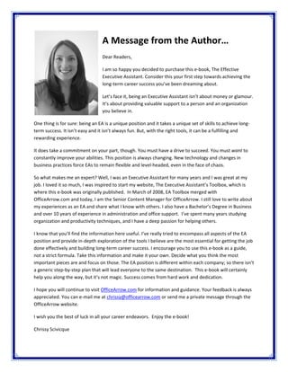 A Message from the Author… 
 
Dear Readers,  
 
I am so happy you decided to purchase this e‐book, The Effective 
Executive Assistant. Consider this your first step towards achieving the 
long‐term career success you’ve been dreaming about.  
 
Let’s face it, being an Executive Assistant isn’t about money or glamour. 
It’s about providing valuable support to a person and an organization 
you believe in.   
 
One thing is for sure: being an EA is a unique position and it takes a unique set of skills to achieve long‐
term success. It isn’t easy and it isn’t always fun. But, with the right tools, it can be a fulfilling and 
rewarding experience.  
 
It does take a commitment on your part, though. You must have a drive to succeed. You must want to 
constantly improve your abilities. This position is always changing. New technology and changes in 
business practices force EAs to remain flexible and level‐headed, even in the face of chaos.   
 
So what makes me an expert? Well, I was an Executive Assistant for many years and I was great at my 
job. I loved it so much, I was inspired to start my website, The Executive Assistant’s Toolbox, which is 
where this e‐book was originally published.  In March of 2008, EA Toolbox merged with 
OfficeArrow.com and today, I am the Senior Content Manager for OfficeArrow. I still love to write about 
my experiences as an EA and share what I know with others. I also have a Bachelor’s Degree in Business 
and over 10 years of experience in administration and office support.  I’ve spent many years studying 
organization and productivity techniques, and I have a deep passion for helping others.   
 
I know that you’ll find the information here useful. I’ve really tried to encompass all aspects of the EA 
position and provide in‐depth exploration of the tools I believe are the most essential for getting the job 
done effectively and building long‐term career success. I encourage you to use this e‐book as a guide, 
not a strict formula. Take this information and make it your own. Decide what you think the most 
important pieces are and focus on those. The EA position is different within each company; so there isn’t 
a generic step‐by‐step plan that will lead everyone to the same destination.  This e‐book will certainly 
help you along the way, but it’s not magic. Success comes from hard work and dedication.  
 
I hope you will continue to visit OfficeArrow.com for information and guidance. Your feedback is always 
appreciated. You can e‐mail me at chrissy@officearrow.com or send me a private message through the 
OfficeArrow website.  
 
I wish you the best of luck in all your career endeavors.  Enjoy the e‐book!  
 
Chrissy Scivicque 
 