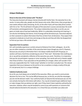 The Effective Executive Assistant 
A Guide to Creating Long‐Term Career Success 
   
 
Copywrite © 2008 by Christine Scivicque All Rights Reserved 
Do not copy or distribute without permission  
This e‐book is a product of OfficeArrow.com 
 
Unique Challenges  
 
Direct In‐the‐Line‐of‐Fire Contact with “The Boss” 
The Executive Assistant will always interact directly with his/her boss‐ the executive he or she 
assists. In many other jobs, people see their bosses only rarely. Often times, they can go days or 
even weeks without really interacting. An EA, on the other hand, will have daily direct contact 
with him or her. The EA will bask in the glory of the executive’s success and also bear the wrath 
of frustrations and disappointments. This unique relationship means that, as an EA, you are 
given an inside view of top‐level leadership. While it is undeniably interesting and inspiring, it 
can also be intimidating and intense. A lot of energy will be directed at you. Executives depend 
on their assistants to collect information that fires at them from all directions. They expect their 
assistants to dedicate as much time and energy as they do and they will often be disappointed 
to find out you have a life outside of work.  
 
Separation from Co‐workers  
EA’s will inevitably experience a certain amount of distance from their colleagues.  As an EA, 
you are often viewed as a member of the executive team (even though you aren’t). However, 
because you are privy to information that is not always readily shared with the group, co‐
workers will have a hard time considering you one of “their own”. Remember that anything you 
do or say will be considered a reflection of the executive you assist. Therefore, it is imperative 
that you do not participate in gossip or rumor spreading. Your words will carry a heavier weight 
than those of others. If you speculate on the possibility of a merger, others will consider it fact 
since you supposedly have the “inside scoop” (whether or not that is actually true). The natural 
separation that occurs between an EA and his or her co‐workers is simply a reality of the job. 
It’s not personal, but it is a unique challenge.  
 
Indistinct Authority Levels  
As an EA, you must always act on behalf of the executive. Often, you need to communicate 
decisions for him or her. This can be difficult because you, as the EA, are only the messenger; 
you are not the decision maker. Your authority levels can become blurred because you are the 
one actively sharing the information with others. You may be tempted to give additional input 
or make changes that you believe are right, even if they haven’t been explicitly outlined by the 
executive. Likewise, others may be tempted to come to you with questions or concerns that 
should really be directed to the executive. It is critical that you remember your place and  
 
 