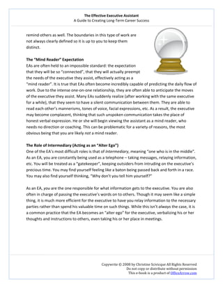 The Effective Executive Assistant 
A Guide to Creating Long‐Term Career Success 
   
 
Copywrite © 2008 by Christine Scivicque All Rights Reserved 
Do not copy or distribute without permission  
This e‐book is a product of OfficeArrow.com 
 
remind others as well. The boundaries in this type of work are 
not always clearly defined so it is up to you to keep them 
distinct. 
 
The “Mind Reader” Expectation  
EAs are often held to an impossible standard: the expectation 
that they will be so “connected”, that they will actually preempt 
the needs of the executive they assist, effectively acting as a 
“mind reader”. It is true that EAs often become incredibly capable of predicting the daily flow of 
work. Due to the intense one‐on‐one relationship, they are often able to anticipate the moves 
of the executive they assist. Many EAs suddenly realize (after working with the same executive 
for a while), that they seem to have a silent communication between them. They are able to 
read each other’s mannerisms, tones of voice, facial expressions, etc. As a result, the executive 
may become complacent, thinking that such unspoken communication takes the place of 
honest verbal expression. He or she will begin viewing the assistant as a mind reader, who 
needs no direction or coaching. This can be problematic for a variety of reasons, the most 
obvious being that you are likely not a mind reader.  
 
The Role of Intermediary (Acting as an “Alter Ego”)  
One of the EA’s most difficult roles is that of Intermediary, meaning “one who is in the middle”. 
As an EA, you are constantly being used as a telephone – taking messages, relaying information, 
etc. You will be treated as a “gatekeeper”, keeping outsiders from intruding on the executive’s 
precious time. You may find yourself feeling like a baton being passed back and forth in a race. 
You may also find yourself thinking, “Why don’t you tell him yourself?”  
 
As an EA, you are the one responsible for what information gets to the executive. You are also 
often in charge of passing the executive’s words on to others. Though it may seem like a simple 
thing, it is much more efficient for the executive to have you relay information to the necessary 
parties rather than spend his valuable time on such things. While this isn’t always the case, it is 
a common practice that the EA becomes an “alter ego” for the executive, verbalizing his or her 
thoughts and instructions to others, even taking his or her place in meetings.  
 
 
 
 
 
 