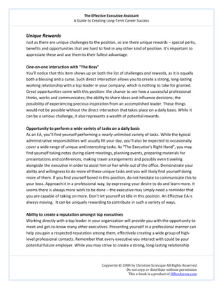 The Effective Executive Assistant 
A Guide to Creating Long‐Term Career Success 
   
 
Copywrite © 2008 by Christine Scivicque All Rights Reserved 
Do not copy or distribute without permission  
This e‐book is a product of OfficeArrow.com 
 
Unique Rewards  
Just as there are unique challenges to the position, so are there unique rewards – special perks, 
benefits and opportunities that are hard to find in any other kind of position. It’s important to 
appreciate these and use them to their fullest advantage.  
 
One‐on‐one interaction with “The Boss” 
You’ll notice that this item shows up on both the list of challenges and rewards, as it is equally 
both a blessing and a curse. Such direct interaction allows you to create a strong, long‐lasting 
working relationship with a top leader in your company, which is nothing to take for granted. 
Great opportunities come with this position: the chance to see how a successful professional 
thinks, works and communicates; the ability to share ideas and influence decisions; the 
possibility of experiencing precious inspiration from an accomplished leader. These things 
would not be possible without the direct interaction that takes place on a daily basis. While it 
can be a serious challenge, it also represents a wealth of potential rewards.  
 
Opportunity to perform a wide variety of tasks on a daily basis  
As an EA, you’ll find yourself performing a nearly unlimited variety of tasks. While the typical 
administrative responsibilities will usually fill your day, you’ll also be expected to occasionally 
cover a wide range of unique and interesting tasks. As “The Executive’s Right Hand”, you may 
find yourself taking notes during client meetings, planning events, preparing materials for 
presentations and conferences, making travel arrangements and possibly even traveling 
alongside the executive in order to assist him or her while out of the office. Demonstrate your 
ability and willingness to do more of these unique tasks and you will likely find yourself doing 
more of them. If you find yourself bored in this position, do not hesitate to communicate this to 
your boss. Approach it in a professional way, by expressing your desire to do and learn more. It 
seems there is always more work to be done – the executive may simply need a reminder that 
you are capable of taking on more. Don’t let yourself sit idle in this position. An Effective EA is 
always moving.  It can be uniquely rewarding to contribute in such a variety of ways.  
 
Ability to create a reputation amongst top executives  
Working directly with a top leader in your organization will provide you with the opportunity to 
meet and get‐to‐know many other executives. Presenting yourself in a professional manner can 
help you gain a respected reputation among them, effectively creating a wide group of high‐
level professional contacts. Remember that every executive you interact with could be your 
potential future employer. While you may strive to create a strong, long‐lasting relationship  
 