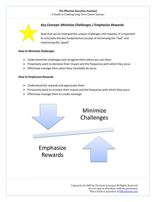 The Effective Executive Assistant 
A Guide to Creating Long‐Term Career Success 
   
 
Copywrite © 2008 by Christine Scivicque All Rights Reserved 
Do not copy or distribute without permission  
This e‐book is a product of OfficeArrow.com 
  
Key Concept: Minimize Challenges / Emphasize Rewards  
 
Now that we’ve reviewed the unique challenges and rewards, it’s important 
to articulate the key fundamental concept of minimizing the “bad” and 
maximizing the “good”.  
 
How to Minimize Challenges  
 
Understand the challenges and recognize them when you see them  
Proactively work to decrease their impact and the frequency with which they occur 
Effectively manage them when they inevitably do occur 
 
How to Emphasize Rewards  
 
Understand the rewards and appreciate them  
Proactively work to increase their impact and the frequency with which they occur  
Effectively manage them to create leverage  
 
 
 
 
Minimize 
Challenges
Emphasize 
Rewards
 