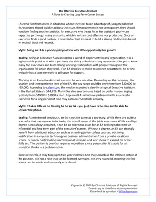 The Effective Executive Assistant 
A Guide to Creating Long‐Term Career Success 
   
 
Copywrite © 2008 by Christine Scivicque All Rights Reserved 
Do not copy or distribute without permission  
This e‐book is a product of OfficeArrow.com 
 
EAs who find themselves in situations where they feel taken advantage of, unappreciated or 
disrespected should quickly address the issue. If improvement is not seen quickly, they should 
consider finding another position. An executive who treats his or her assistant poorly can 
expect to go through many assistants, which is neither cost effective nor productive. Once an 
executive finds a good partner, it is in his/her best interest to build a strong relationship based 
on mutual trust and respect.  
 
Myth: Being an EA is a poorly paid position with little opportunity for growth  
 
Reality: Being an Executive Assistant opens a world of opportunity in any organization. It is a 
highly visible position in which you have the ability to build a strong reputation. EAs get to know 
many top executives and build strong working relationships with people throughout the 
organization for which they work. If an EA chooses to move to another department, he or she 
typically has a large network to call upon for support.  
 
Working as an Executive Assistant can also be very lucrative. Depending on the company, the 
location and the experience level of the EA, the pay range could be anywhere from $30,000 to 
$65,000. According to salary.com, the median expected salary for a typical Executive Assistant 
in the United States is $44,828. Many EAs also earn bonuses based on performance ranging 
typically from $1000 to $3000 a year.  Top‐level EAs who have partnered with a successful 
executive for a long period of time may earn over $100,000 annually.  
 
Myth: It takes little or no training to be an EA – you just have to be nice and be able to 
answer the phone.  
 
Reality: As mentioned previously, an EA is not the same as a secretary. While there are quite a 
few tasks that may appear to be basic, the overall scope of the job is enormous. While a college 
degree is not always required, it can be an enormous asset for an EA seeking to become an 
influential and long‐term part of the executive’s career. Without a degree, an EA can strongly 
benefit from additional education such as attending junior college courses, obtaining 
certification in computer technology or business administration from a private vocational 
school, or simply participating in professional seminars and workshops to expand his or her 
skills set. The position is one that requires more than a nice personality. It is a job for an 
analytical thinker – a problem solver.  
 
Once in the role, it may take up to two years for the EA to truly absorb all the intricate details of 
the position. It is not a role that can be learned overnight. It is very nuanced, meaning the fine 
points can be subtle and not easily articulated.  
 
 
 
 