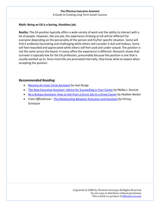 The Effective Executive Assistant 
A Guide to Creating Long‐Term Career Success 
   
 
Copywrite © 2008 by Christine Scivicque All Rights Reserved 
Do not copy or distribute without permission  
This e‐book is a product of OfficeArrow.com 
 
Myth: Being an EA is a boring, thankless job.  
 
Reality: The EA position typically offers a wide variety of work and the ability to interact with a 
lot of people. However, like any job, the experience of being an EA will be different for 
everyone depending on the personality of the person and his/her specific situation. Some will 
find it endlessly fascinating and challenging while others will consider it dull and tedious. Some 
will feel rewarded and appreciated while others will feel used and under‐valued. The position is 
not the same across the board. In every office the experience is different. Research shows that 
turnover is typically low for the EA profession, presumably because the position is one that is 
usually worked up to. Since most EAs are promoted internally, they know what to expect when 
accepting the position.  
 
 
 
Recommended Reading  
• Become An Inner Circle Assistant by Joan Burge  
• The New Executive Assistant: Advice for Succeeding in Your Career by Melba J. Duncan 
• Be a Kickass Assistant: How to Get from a Grunt Job to a Great Career by Heather Beckel 
• From OfficeArrow – The Relationship Between Executive and Assistant by Chrissy 
Scivicque 
 
 
 
 
 
 
 
 
 
 
 
 
 
 
 
 
 
 