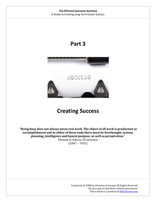 The Effective Executive Assistant 
A Guide to Creating Long‐Term Career Success 
   
 
Copywrite © 2008 by Christine Scivicque All Rights Reserved 
Do not copy or distribute without permission  
This e‐book is a product of OfficeArrow.com 
 
 
 
 
 
Part 3 
 
 
 
Creating Success 
 
 
 “Being busy does not always mean real work. The object of all work is production or 
accomplishment and to either of these ends there must be forethought, system, 
planning, intelligence and honest purpose, as well as perspiration.” 
Thomas A. Edison, US inventor 
(1847 – 1931) 
 
 
 
 
 