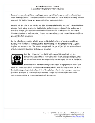 The Effective Executive Assistant 
A Guide to Creating Long‐Term Career Success 
   
 
Copywrite © 2008 by Christine Scivicque All Rights Reserved 
Do not copy or distribute without permission  
This e‐book is a product of OfficeArrow.com 
 
Success isn’t something that simply happens overnight. It’s a long process that takes serious 
effort and organization. Think of success as a house which you are in charge of building. You can 
approach the project in any way you want but it is your responsibility.  
 
Perhaps you are slow to get started and then rushed to get finished. You don’t create an overall 
plan for the structure before you start building and so the process is confusing and messy. It 
runs over budget, you use every scrap of resources available, and it leaves you exhausted. 
When you’re done, it ends up being a dumpy, poorly made structure that will likely crumble to 
pieces in the first windstorm.  
 
On the other hand, consider what it would be like to be in charge of something as big as 
building your own home. Perhaps you find it exhilarating and thought provoking. Maybe it 
inspires and motivates you. The process is organized, fast paced (but not hurried) and in the 
end, the structure you create is sturdy and beautiful.  
 
Just like a house, success that is built overnight typically will not last. 
Conversely, success that is built with a clear vision, an organized plan, and a 
lot of careful attention will be permanent and the process will be enjoyable.  
 
Remember that the creation of your success is a large project of which you 
alone are in charge. In order to build the vision you have for yourself, you must do the work. 
Start at the beginning, with the foundation. Then, build a solid structure using an organized 
plan. And when you’ve finished your project, don’t forget to do the long‐term care and 
maintenance needed to ensure your success is permanent.  
 
 
 
 
 
 
 
 
 
 
 
 
 