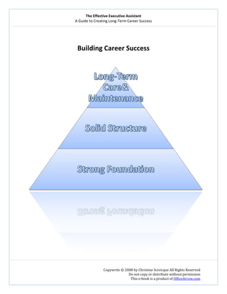 The Effective Executive Assistant 
A Guide to Creating Long‐Term Career Success 
   
 
Copywrite © 2008 by Christine Scivicque All Rights Reserved 
Do not copy or distribute without permission  
This e‐book is a product of OfficeArrow.com 
 
 
Building Career Success 
 
 
 
 