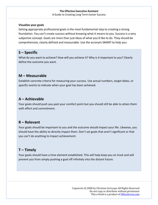 The Effective Executive Assistant 
A Guide to Creating Long‐Term Career Success 
   
 
Copywrite © 2008 by Christine Scivicque All Rights Reserved 
Do not copy or distribute without permission  
This e‐book is a product of OfficeArrow.com 
 
Visualize your goals 
Setting appropriate professional goals is the most fundamental step to creating a strong 
foundation. You can’t create success without knowing what it means to you. Success is a very 
subjective concept. Goals are more than just ideas of what you’d like to do. They should be 
comprehensive, clearly defined and measurable. Use the acronym SMART to help you:  
 
S – Specific 
What do you want to achieve? How will you achieve it? Why is it important to you? Clearly 
define the outcome you want.  
 
 
M – Measurable  
Establish concrete criteria for measuring your success. Use actual numbers, target dates, or 
specific events to indicate when your goal has been achieved.  
 
 
A – Achievable  
Your goals should push you past your comfort point but you should still be able to attain them 
with effort and commitment.  
 
 
R – Relevant  
Your goals should be important to you and the outcome should impact your life. Likewise, you 
should have the ability to directly impact them. Don’t set goals that aren’t significant or that 
you can’t do anything to impact achievement.  
 
 
T – Timely 
Your goals should have a time element established. This will help keep you on track and will 
prevent you from simply pushing a goal off infinitely into the distant future.  
 
 
 
 
 