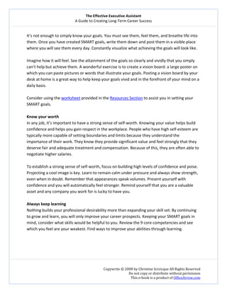 The Effective Executive Assistant 
A Guide to Creating Long‐Term Career Success 
   
 
Copywrite © 2008 by Christine Scivicque All Rights Reserved 
Do not copy or distribute without permission  
This e‐book is a product of OfficeArrow.com 
 
It’s not enough to simply know your goals. You must see them, feel them, and breathe life into 
them. Once you have created SMART goals, write them down and post them in a visible place 
where you will see them every day. Constantly visualize what achieving the goals will look like.  
 
Imagine how it will feel. See the attainment of the goals so clearly and vividly that you simply 
can’t help but achieve them. A wonderful exercise is to create a vision board: a large poster on 
which you can paste pictures or words that illustrate your goals. Posting a vision board by your 
desk at home is a great way to help keep your goals vivid and in the forefront of your mind on a 
daily basis.  
 
Consider using the worksheet provided in the Resources Section to assist you in setting your 
SMART goals.  
 
Know your worth   
In any job, it’s important to have a strong sense of self‐worth. Knowing your value helps build 
confidence and helps you gain respect in the workplace. People who have high self‐esteem are 
typically more capable of setting boundaries and limits because they understand the 
importance of their work. They know they provide significant value and feel strongly that they 
deserve fair and adequate treatment and compensation. Because of this, they are often able to 
negotiate higher salaries.  
 
To establish a strong sense of self‐worth, focus on building high levels of confidence and poise. 
Projecting a cool image is key. Learn to remain calm under pressure and always show strength, 
even when in doubt. Remember that appearances speak volumes. Present yourself with 
confidence and you will automatically feel stronger. Remind yourself that you are a valuable 
asset and any company you work for is lucky to have you.  
 
Always keep learning  
Nothing builds your professional desirability more than expanding your skill set. By continuing 
to grow and learn, you will only improve your career prospects. Keeping your SMART goals in 
mind, consider what skills would be helpful to you. Review the 9 core competencies and see 
which you feel are your weakest. Find ways to improve your abilities through learning.  
 
 
 
 
 