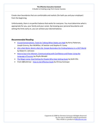 The Effective Executive Assistant 
A Guide to Creating Long‐Term Career Success 
   
 
Copywrite © 2008 by Christine Scivicque All Rights Reserved 
Do not copy or distribute without permission  
This e‐book is a product of OfficeArrow.com 
 
Create clear boundaries that are comfortable and realistic (for both you and your employer) 
from the beginning.  
 
Unfortunately, there is no perfect balance that works for everyone. You must determine what is 
appropriate for you, your family and your career. By knowing your personal boundaries and 
setting the limits early on, you can achieve your desired balance.  
 
 
 
Recommended Reading 
• Crucial Conversations: Tools for Talking When Stakes are High by Kerry Patterson, 
Joseph Grenny, Ron McMillan, Al Switzler and Stephen R. Covey 
• Life is Not Work, Work is Not Life: Simple Reminders for Finding Balance in a 24/7 World 
by Robert K. Johnston  
• How to Say It For Women: Communicating with Confidence and Power Using the 
Language of Success by Phyllis Mindell 
• The Magic Lamp: Goal Setting for People Who Hate Setting Goals by Keith Ellis 
• From OfficeArrow – How to Set Effective Goals by Chrissy Scivicque 
 
 
 
 
 
 
 
 
 
 
  
 
 
 
 
 
 
 