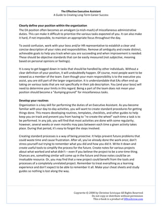 The Effective Executive Assistant 
A Guide to Creating Long‐Term Career Success 
   
 
Copywrite © 2008 by Christine Scivicque All Rights Reserved 
Do not copy or distribute without permission  
This e‐book is a product of OfficeArrow.com 
 
Clearly define your position within the organization  
The EA position often becomes an amalgam (a mish‐mash) of miscellaneous administrative 
duties. This can make it difficult to prioritize the various tasks expected of you. It can also make 
it hard, if not impossible, to maintain an appropriate focus throughout the day.  
 
To avoid confusion, work with your boss and/or HR representative to establish a clear and 
concise description of your roles and responsibilities. Remove all ambiguity and create distinct, 
achievable goals to help you track when you are succeeding and when improvement is needed. 
These should be objective standards that can be easily measured (not subjective, meaning 
based on personal opinions or feelings).  
 
It is easy to get bogged down in tasks that should be handled by other individuals. Without a 
clear definition of your position, it will undoubtedly happen. Of course, most people want to be 
viewed as a member of the team. Even though your main responsibility is to the executive you 
assist, you are still part of the larger organization. It is understandable that EAs often end up 
taking on various tasks that are not specifically in their job description. You (and your boss) will 
need to determine your limits in this regard. Being a part of the team does not mean your 
position should become a “dumping ground” for miscellaneous tasks.  
 
Develop your routines  
Organization is a key skill for performing the duties of an Executive Assistant. As you become 
familiar with your day‐to‐day activities, you will want to create standard procedures for getting 
things done. This means developing routines, templates, checklists, and other guides to help 
keep you on track and prevent you from having to “re‐create the wheel” each time a task is to 
be performed. In any job, you will find that most activities are done with some regularity; 
however, several weeks or even months may pass between each time a given activity takes 
place. During that period, it’s easy to forget the steps involved.  
 
Creating standard processes is a way of being proactive. It helps prevent future problems that 
could waste time and cause frustration. After all, you’ve already done the work once; don’t 
stress yourself out trying to remember what you did and how you did it. Write it down and 
create useful tools to simplify the process for the future. Create notes for various projects 
about what worked and what didn’t – even if you believe the project to be a one‐time thing. 
Chances are, something similar will come up in the future and those notes could be an 
invaluable resource. Or, you may find that a new project could benefit from the tools and 
processes of a completely unrelated project. Remember to treat everything as a learning 
experience and don’t expect to be able to remember it all. Make your cheat sheets and study 
guides so nothing is lost along the way.  
 
 