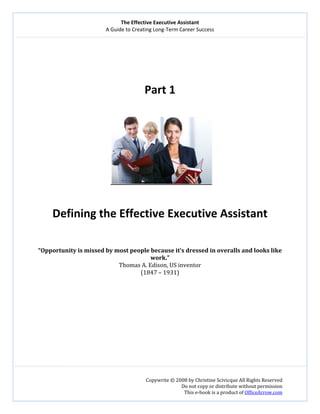 The Effective Executive Assistant 
A Guide to Creating Long‐Term Career Success 
   
 
Copywrite © 2008 by Christine Scivicque All Rights Reserved 
Do not copy or distribute without permission  
This e‐book is a product of OfficeArrow.com 
 
 
 
 
 
Part 1 
 
   
 
Defining the Effective Executive Assistant 
 
 
“Opportunity is missed by most people because it’s dressed in overalls and looks like 
work.” 
Thomas A. Edison, US inventor 
(1847 – 1931) 
 
 
 
 
 
 
 
 
 
 
 