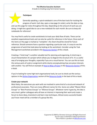 The Effective Executive Assistant 
A Guide to Creating Long‐Term Career Success 
   
 
Copywrite © 2008 by Christine Scivicque All Rights Reserved 
Do not copy or distribute without permission  
This e‐book is a product of OfficeArrow.com 
 
Techniques 
          
Generally speaking, a spiral notebook is one of the best tools for tracking the 
progress of work. Each day, open a new page (in order), write the date on top, 
and use this page for notes throughout the day. Depending on the amount of work you are 
doing, it might be a good idea to use a new notebook for each month. Be sure to keep old 
notebooks for reference!  
 
You may find it useful to create worksheets to track your daily flow of tasks. These can be 
excellent organizational tools and can also be useful for reference in the future. Once each of 
the items on the page is marked as “complete”, the sheet should be stored for future 
reference. Should someone have a question regarding a particular task, it is easy to see the 
progression of work that took place by looking at the worksheet. Consider using the Task 
Management worksheet provided in the Resources Section of this e‐book.  
 
Creating a “mind map” is another valuable tool for planning and organizing. A mind map is 
visual interpretation of a project which allows you to diagram the structure of it. It is a useful 
way of arranging your thoughts, especially if you are a visual learner. You can use this to track 
the various parts of a job or assignment while clearly conceptualizing how one piece interacts 
with another. You will find an example of How to Map a Project in the Resources Section of this 
e‐book.  
 
If you’re looking for some high‐tech organizational tools, be sure to check out the various 
options in the Online Organization section of the Resource Guide in the back of this e‐book.  
 
Create your network  
Most likely, the executives you work with are involved in some kind of a structured network of 
professional associates. There are many different names for this. Some are called “Master Mind 
Groups” or “Best Practices Groups” or “Alliance Groups”. Whatever name it goes by, the idea is 
very smart: gather colleagues who all have an interest in improving their work and create a 
forum to share ideas, brainstorm and learn new techniques. Almost every successful leader 
you’ll ever meet will be a member of a group like this.  
 
 
 
 
 