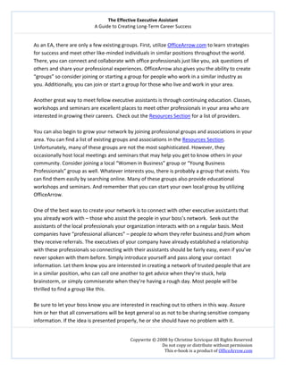 The Effective Executive Assistant 
A Guide to Creating Long‐Term Career Success 
   
 
Copywrite © 2008 by Christine Scivicque All Rights Reserved 
Do not copy or distribute without permission  
This e‐book is a product of OfficeArrow.com 
 
As an EA, there are only a few existing groups. First, utilize OfficeArrow.com to learn strategies 
for success and meet other like‐minded individuals in similar positions throughout the world. 
There, you can connect and collaborate with office professionals just like you, ask questions of 
others and share your professional experiences. OfficeArrow also gives you the ability to create 
“groups” so consider joining or starting a group for people who work in a similar industry as 
you. Additionally, you can join or start a group for those who live and work in your area.   
 
Another great way to meet fellow executive assistants is through continuing education. Classes, 
workshops and seminars are excellent places to meet other professionals in your area who are 
interested in growing their careers.  Check out the Resources Section for a list of providers.  
 
You can also begin to grow your network by joining professional groups and associations in your 
area. You can find a list of existing groups and associations in the Resources Section. 
Unfortunately, many of these groups are not the most sophisticated. However, they 
occasionally host local meetings and seminars that may help you get to know others in your 
community. Consider joining a local “Women in Business” group or “Young Business 
Professionals” group as well. Whatever interests you, there is probably a group that exists. You 
can find them easily by searching online. Many of these groups also provide educational 
workshops and seminars. And remember that you can start your own local group by utilizing 
OfficeArrow.  
 
One of the best ways to create your network is to connect with other executive assistants that 
you already work with – those who assist the people in your boss’s network.  Seek out the 
assistants of the local professionals your organization interacts with on a regular basis. Most 
companies have “professional alliances” – people to whom they refer business and from whom 
they receive referrals. The executives of your company have already established a relationship 
with these professionals so connecting with their assistants should be fairly easy, even if you’ve 
never spoken with them before. Simply introduce yourself and pass along your contact 
information. Let them know you are interested in creating a network of trusted people that are 
in a similar position, who can call one another to get advice when they’re stuck, help 
brainstorm, or simply commiserate when they’re having a rough day. Most people will be 
thrilled to find a group like this.  
 
Be sure to let your boss know you are interested in reaching out to others in this way. Assure 
him or her that all conversations will be kept general so as not to be sharing sensitive company 
information. If the idea is presented properly, he or she should have no problem with it.  
 