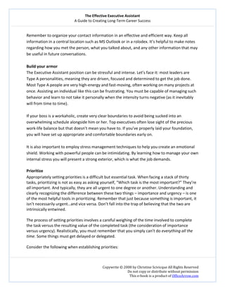 The Effective Executive Assistant 
A Guide to Creating Long‐Term Career Success 
   
 
Copywrite © 2008 by Christine Scivicque All Rights Reserved 
Do not copy or distribute without permission  
This e‐book is a product of OfficeArrow.com 
 
Remember to organize your contact information in an effective and efficient way. Keep all 
information in a central location such as MS Outlook or in a rolodex. It’s helpful to make notes 
regarding how you met the person, what you talked about, and any other information that may 
be useful in future conversations.  
 
Build your armor  
The Executive Assistant position can be stressful and intense. Let’s face it: most leaders are 
Type A personalities, meaning they are driven, focused and determined to get the job done. 
Most Type A people are very high‐energy and fast‐moving, often working on many projects at 
once. Assisting an individual like this can be frustrating. You must be capable of managing such 
behavior and learn to not take it personally when the intensity turns negative (as it inevitably 
will from time to time).  
 
If your boss is a workaholic, create very clear boundaries to avoid being sucked into an 
overwhelming schedule alongside him or her. Top executives often lose sight of the precious 
work‐life balance but that doesn’t mean you have to. If you’ve properly laid your foundation, 
you will have set up appropriate and comfortable boundaries early on.  
 
It is also important to employ stress management techniques to help you create an emotional 
shield. Working with powerful people can be intimidating. By learning how to manage your own 
internal stress you will present a strong exterior, which is what the job demands.  
 
Prioritize  
Appropriately setting priorities is a difficult but essential task. When facing a stack of thirty 
tasks, prioritizing is not as easy as asking yourself, “Which task is the most important?” They’re 
all important. And typically, they are all urgent to one degree or another. Understanding and 
clearly recognizing the difference between these two things – importance and urgency – is one 
of the most helpful tools in prioritizing. Remember that just because something is important, it 
isn’t necessarily urgent…and vice versa. Don’t fall into the trap of believing that the two are 
intrinsically entwined.  
 
The process of setting priorities involves a careful weighing of the time involved to complete 
the task versus the resulting value of the completed task (the consideration of importance 
versus urgency). Realistically, you must remember that you simply can’t do everything all the 
time. Some things must get delayed or delegated.  
 
Consider the following when establishing priorities:  
 
 