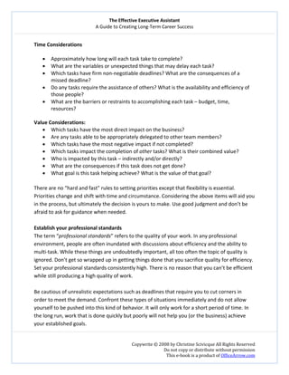 The Effective Executive Assistant 
A Guide to Creating Long‐Term Career Success 
   
 
Copywrite © 2008 by Christine Scivicque All Rights Reserved 
Do not copy or distribute without permission  
This e‐book is a product of OfficeArrow.com 
 
Time Considerations  
 
• Approximately how long will each task take to complete?   
• What are the variables or unexpected things that may delay each task?  
• Which tasks have firm non‐negotiable deadlines? What are the consequences of a 
missed deadline?  
• Do any tasks require the assistance of others? What is the availability and efficiency of 
those people?  
• What are the barriers or restraints to accomplishing each task – budget, time, 
resources?  
 
Value Considerations:  
• Which tasks have the most direct impact on the business?  
• Are any tasks able to be appropriately delegated to other team members?  
• Which tasks have the most negative impact if not completed?  
• Which tasks impact the completion of other tasks? What is their combined value?  
• Who is impacted by this task – indirectly and/or directly?  
• What are the consequences if this task does not get done?  
• What goal is this task helping achieve? What is the value of that goal?  
 
There are no “hard and fast” rules to setting priorities except that flexibility is essential. 
Priorities change and shift with time and circumstance. Considering the above items will aid you 
in the process, but ultimately the decision is yours to make. Use good judgment and don’t be 
afraid to ask for guidance when needed.  
 
Establish your professional standards  
The term “professional standards” refers to the quality of your work. In any professional 
environment, people are often inundated with discussions about efficiency and the ability to 
multi‐task. While these things are undoubtedly important, all too often the topic of quality is 
ignored. Don’t get so wrapped up in getting things done that you sacrifice quality for efficiency. 
Set your professional standards consistently high. There is no reason that you can’t be efficient 
while still producing a high quality of work.  
 
Be cautious of unrealistic expectations such as deadlines that require you to cut corners in 
order to meet the demand. Confront these types of situations immediately and do not allow 
yourself to be pushed into this kind of behavior. It will only work for a short period of time. In 
the long run, work that is done quickly but poorly will not help you (or the business) achieve 
your established goals.  
 