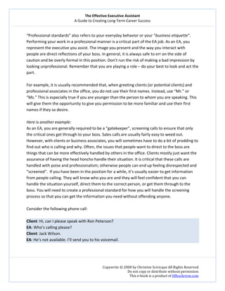 The Effective Executive Assistant 
A Guide to Creating Long‐Term Career Success 
   
 
Copywrite © 2008 by Christine Scivicque All Rights Reserved 
Do not copy or distribute without permission  
This e‐book is a product of OfficeArrow.com 
 
“Professional standards” also refers to your everyday behavior or your “business etiquette”. 
Performing your work in a professional manner is a critical part of the EA job. As an EA, you 
represent the executive you assist. The image you present and the way you interact with 
people are direct reflections of your boss. In general, it is always safe to err on the side of 
caution and be overly formal in this position. Don’t run the risk of making a bad impression by 
looking unprofessional. Remember that you are playing a role – do your best to look and act the 
part. 
 
For example, it is usually recommended that, when greeting clients (or potential clients) and 
professional associates in the office, you do not use their first names. Instead, use “Mr.” or 
“Ms.” This is especially true if you are younger than the person to whom you are speaking. This 
will give them the opportunity to give you permission to be more familiar and use their first 
names if they so desire.  
 
Here is another example:  
As an EA, you are generally required to be a “gatekeeper”, screening calls to ensure that only 
the critical ones get through to your boss. Sales calls are usually fairly easy to weed out. 
However, with clients or business associates, you will sometimes have to do a bit of prodding to 
find out who is calling and why. Often, the issues that people want to direct to the boss are 
things that can be more effectively handled by others in the office. Clients mostly just want the 
assurance of having the head honcho handle their situation. It is critical that these calls are 
handled with poise and professionalism; otherwise people can end up feeling disrespected and 
“screened”.  If you have been in the position for a while, it’s usually easier to get information 
from people calling. They will know who you are and they will feel confident that you can 
handle the situation yourself, direct them to the correct person, or get them through to the 
boss. You will need to create a professional standard for how you will handle the screening 
process so that you can get the information you need without offending anyone.  
 
Consider the following phone call:  
 
Client: Hi, can I please speak with Ron Peterson?  
EA: Who’s calling please?  
Client: Jack Wilson. 
EA: He’s not available. I’ll send you to his voicemail.  
 
 
 