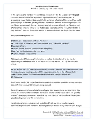 The Effective Executive Assistant 
A Guide to Creating Long‐Term Career Success 
   
 
Copywrite © 2008 by Christine Scivicque All Rights Reserved 
Do not copy or distribute without permission  
This e‐book is a product of OfficeArrow.com 
 
Is this a professional standard you want to set for yourself? Did the EA above provide good 
customer service? Did he/she represent a high level of quality? Did he/she project a 
professional image that their boss would feel is an honest reflection of him or her? You could 
probably argue that the EA got the job done – he/she was effective in screening the call. And 
the EA was polite enough. But the client probably felt screened. After all, the EA waited until 
after she knew who was calling to say that the boss was not available. Then, she didn’t try to 
help and didn’t even ask if the client wanted to leave a voicemail. She simply sent him away.  
 
Now, consider this phone call:  
 
Client: Hi, can I please speak with Ron Peterson?  
EA: I’d be happy to check and see if he’s available. May I ask whose speaking?  
Client: Jack Wilson.  
EA: Hi Mr. Wilson. Will Ron know what this is regarding?   
Client: Yes, it’s about our meeting next week.  
EA: Great. I’ll see if he’s available.  
 
At this point, the EA has enough information to make a decision herself or she has the 
opportunity to ask the boss if he or she would like to take the call. Let’s say the call is not 
critical.  
 
EA: Mr. Wilson, he’s in a meeting at the moment. Is there a message you’d like me to pass on to 
him regarding your meeting next week? Or maybe someone else in the office can help?  
Client: Actually, maybe Michael will have this information. Can you transfer me?   
EA: Absolutely.  
 
And it’s that simple. The EA has forwarded the call on to someone else who can help, the client 
doesn’t feel screened, and the issue is being resolved.  
 
Generally, you want to know what phone calls your boss is expecting at any given time.  You 
should also know who he wants to be interrupted for and who he would rather not speak to 
unless it’s an absolute emergency (or maybe not even then!). If you don’t know these things, 
you absolutely must have this conversation.  
 
Handling the phones is only one small part of the EA role but it’s an excellent way to 
demonstrate professional standards. You can get the job done in many different ways. But you  
 
