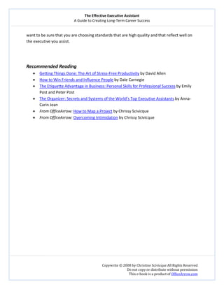 The Effective Executive Assistant 
A Guide to Creating Long‐Term Career Success 
   
 
Copywrite © 2008 by Christine Scivicque All Rights Reserved 
Do not copy or distribute without permission  
This e‐book is a product of OfficeArrow.com 
 
want to be sure that you are choosing standards that are high quality and that reflect well on 
the executive you assist.  
 
 
 
Recommended Reading  
• Getting Things Done: The Art of Stress‐Free Productivity by David Allen 
• How to Win Friends and Influence People by Dale Carnegie 
• The Etiquette Advantage in Business: Personal Skills for Professional Success by Emily 
Post and Peter Post 
• The Organizer: Secrets and Systems of the World’s Top Executive Assistants by Anna‐
Carin Jean  
• From OfficeArrow: How to Map a Project by Chrissy Scivicque  
• From OfficeArrow: Overcoming Intimidation by Chrissy Scivicque 
 
 
 
 
 
 
 
 
 
 
 
 
 
 
 
 
 
 
 
 
 
 