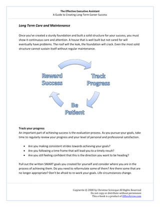 The Effective Executive Assistant 
A Guide to Creating Long‐Term Career Success 
   
 
Copywrite © 2008 by Christine Scivicque All Rights Reserved 
Do not copy or distribute without permission  
This e‐book is a product of OfficeArrow.com 
 
Long Term Care and Maintenance   
 
Once you’ve created a sturdy foundation and built a solid structure for your success, you must 
show it continuous care and attention. A house that is well built but not cared for will 
eventually have problems. The roof will the leak, the foundation will crack. Even the most solid 
structure cannot sustain itself without regular maintenance.    
 
 
 
Track your progress 
An important part of achieving success is the evaluation process. As you pursue your goals, take 
time to regularly review your progress and your level of personal and professional satisfaction.  
 
• Are you making consistent strides towards achieving your goals?  
• Are you following a time frame that will lead you to a timely result?  
• Are you still feeling confident that this is the direction you want to be heading?  
 
Pull out the written SMART goals you created for yourself and consider where you are in the 
process of achieving them. Do you need to reformulate some of them? Are there some that are 
no longer appropriate? Don’t be afraid to re‐work your goals. Life circumstances change. 
 
 