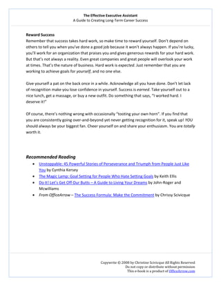 The Effective Executive Assistant 
A Guide to Creating Long‐Term Career Success 
   
 
Copywrite © 2008 by Christine Scivicque All Rights Reserved 
Do not copy or distribute without permission  
This e‐book is a product of OfficeArrow.com 
 
Reward Success 
Remember that success takes hard work, so make time to reward yourself. Don’t depend on 
others to tell you when you’ve done a good job because it won’t always happen. If you’re lucky, 
you’ll work for an organization that praises you and gives generous rewards for your hard work. 
But that’s not always a reality. Even great companies and great people will overlook your work 
at times. That’s the nature of business. Hard work is expected. Just remember that you are 
working to achieve goals for yourself, and no one else.  
 
Give yourself a pat on the back once in a while. Acknowledge all you have done. Don’t let lack 
of recognition make you lose confidence in yourself. Success is earned. Take yourself out to a 
nice lunch, get a massage, or buy a new outfit. Do something that says, “I worked hard. I 
deserve it!”  
 
Of course, there’s nothing wrong with occasionally “tooting your own horn”. If you find that 
you are consistently going over‐and‐beyond yet never getting recognition for it, speak up! YOU 
should always be your biggest fan. Cheer yourself on and share your enthusiasm. You are totally 
worth it.  
 
 
 
Recommended Reading 
• Unstoppable: 45 Powerful Stories of Perseverance and Triumph from People Just Like 
You by Cynthia Kersey  
• The Magic Lamp: Goal Setting for People Who Hate Setting Goals by Keith Ellis 
• Do It! Let’s Get Off Our Butts – A Guide to Living Your Dreams by John‐Roger and 
Mcwilliams 
• From OfficeArrow – The Success Formula: Make the Commitment by Chrissy Scivicque 
 
 
 
 
 
 
 
 
 