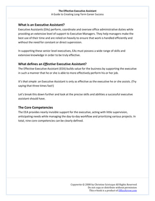 The Effective Executive Assistant 
A Guide to Creating Long‐Term Career Success 
   
 
Copywrite © 2008 by Christine Scivicque All Rights Reserved 
Do not copy or distribute without permission  
This e‐book is a product of OfficeArrow.com 
 
What is an Executive Assistant?  
Executive Assistants (EAs) perform, coordinate and oversee office administrative duties while 
providing an extensive level of support to Executive Managers. They help managers make the 
best use of their time and are relied on heavily to ensure that work is handled efficiently and 
without the need for constant or direct supervision.  
 
In supporting these senior level executives, EAs must possess a wide range of skills and 
extensive knowledge in order to be truly effective.  
 
What defines an Effective Executive Assistant?  
The Effective Executive Assistant (EEA) builds value for the business by supporting the executive 
in such a manner that he or she is able to more effectively perform his or her job.  
 
It’s that simple: an Executive Assistant is only as effective as the executive he or she assists. (Try 
saying that three times fast!)  
 
Let’s break this down further and look at the precise skills and abilities a successful executive 
assistant should have. 
  
The Core Competencies  
The EEA provides nearly invisible support for the executive, acting with little supervision, 
anticipating needs while managing the day‐to‐day workflow and prioritizing various projects. In 
total, nine core competencies can be clearly defined.  
 
 
 