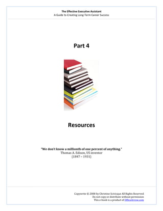 The Effective Executive Assistant 
A Guide to Creating Long‐Term Career Success 
   
 
Copywrite © 2008 by Christine Scivicque All Rights Reserved 
Do not copy or distribute without permission  
This e‐book is a product of OfficeArrow.com 
 
 
 
 
 
Part 4 
 
 
 
Resources 
 
 
 
“We don’t know a millionth of one percent of anything.” 
Thomas A. Edison, US inventor 
(1847 – 1931) 
 
 
 
 
 
 