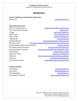 The Effective Executive Assistant 
A Guide to Creating Long‐Term Career Success 
   
 
Copywrite © 2008 by Christine Scivicque All Rights Reserved 
Do not copy or distribute without permission  
This e‐book is a product of OfficeArrow.com 
 
Web Resources 
 
Connect, Collaborate, Ask Questions, Get Answers 
OfficeArrow                            www.officearrow.com  
 
 
Online Educational Tools 
Massive Free Education List                                         www.jimmyr.com/free_education.php 
TED – Ideas Worth Spreading                                                                                              www.ted.com  
I‐Village                                                                                                                  www.ilearn.ivillage.com 
Helpful Video                                                                                                          www.helpfulvideo.com 
Expert Village                                                                                                         www.expertvillage.com 
Vidipedia.org                                                                                                                 www.vidipedia.org 
Berkeley Webcasts                                                                www.webcast.berkeley.edu/courses.php 
MIT Web courses                            http://ocw.mit.edu/OcwWeb/web/courses/courses/index.htm 
Carnegie Mellon’s Open Learning Initiative                                                               www.cmu.edu/oli  
John Hopkins Open Courseware                                                        http://ocw.jhsph.edu/topics.cfm 
Notre Dame Open Courseware                            http://ocw.nd.edu/eduCommons/Courses_listing 
UCLA Podcasts                                                                                                       www.bruincast.ucla.edu 
Stanford on I‐tunes                                                                                          http://itunes.stanford.edu 
Wikiversity                                                               http://en.wikiversity.org/wiki/Wikiversity:Browse 
Flashcards                                                                                                    www.flashcardexchange.com 
The Teaching Company                                                             http://www.teach12.com/teach12.asp 
 
 
E‐Books and Audio 
Free E‐Books                                                                                                             www.free‐ebooks.net  
Audio Books                                                                                                             www.podiobooks.com  
Free Audio Books                                                                                                            http://librivox.org  
Free Academic Textbooks                                                                          www.textbookrevolution.org  
 
 
 
 
 
 
