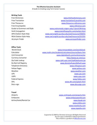 The Effective Executive Assistant 
A Guide to Creating Long‐Term Career Success 
   
 
Copywrite © 2008 by Christine Scivicque All Rights Reserved 
Do not copy or distribute without permission  
This e‐book is a product of OfficeArrow.com 
 
Writing Tools 
Free Dictionary                                                                                              www.thefreedictionary.com  
Free Translation                                                                                      www.translation2.paralink.com  
Free Thesaurus                                                                                         www.thesaurus.reference.com  
Free Encyclopedia                                                                                                        www.reference.com 
Guide to Grammar and Style                                      www.andromeda.rutgers.edu/~jlynch/Writing  
Verb Conjugation                                                                     www.scientificpsychic.com/verbs1.html 
APA Citation Style Help                                     www.owl.english.purdue.edu/owl/resource/560/01                           
MLA Citation Style Help                                    www.owl.english.purdue.edu/owl/resource/557/01 
Acronym Finder                                                                                                 www.acronymfinder.com 
 
 
Office Tools 
World Clock                                                                               www.timeanddate.com/worldclock 
Calculator                                          www.math.com/students/calculators/source/basic.htm 
Unit Convertor                                                                              www.digitaldutch.com/unitconverter  
Currency Converter                                                                                             http://www.xe.com/ucc  
Zip Code Lookup                                                                         www.zip4.usps.com/zip4/welcome.jsp 
Do Not Call Registry                                                                              www.donotcall.gov/default.aspx 
Telephone Directory                                                                                                   www.infospace.com  
Yellow Pages                                                                                                                      www.yellow.com 
Weather                                                                                                                          www.weather.com 
UPS                                                                                                                                           www.ups.com 
USPS                                                                                                                                       www.usps.com  
Federal Express                                                                                                                   www.fedex.com 
DHL                                                                                                                     www.dhl.com/splash.html 
Docu‐sign                                                                                                                       www.docusign.com 
 
 
Travel 
Airports                                                                                                www.smilinjack.com/airports.htm 
Embassies                                                                                                            www.embassyworld.com  
Airline/Hotel/Rental Car                                                                                                     www.kayak.om 
www.orbitz.com 
www.travelocity.com 
www.expedia.com 
 